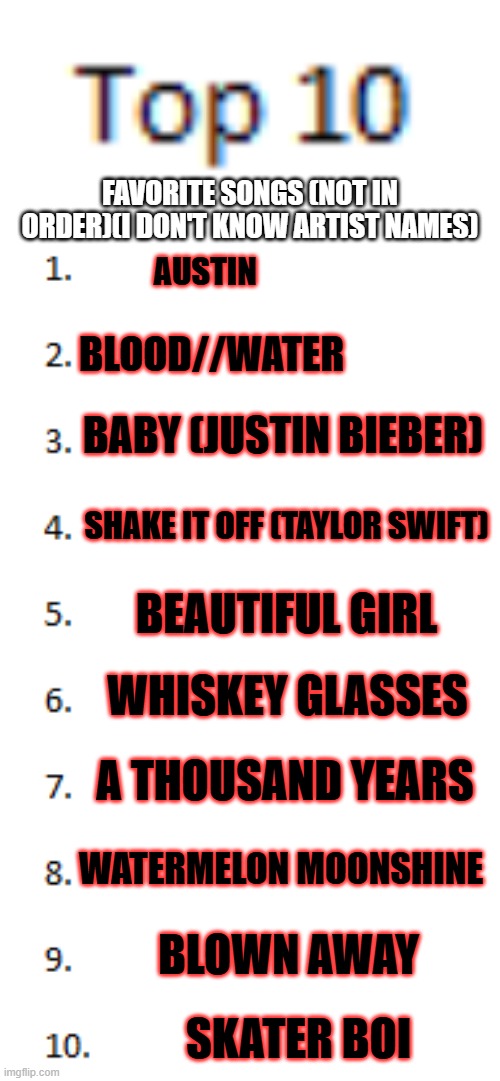 Top 10 List | FAVORITE SONGS (NOT IN ORDER)(I DON'T KNOW ARTIST NAMES); AUSTIN; BLOOD//WATER; BABY (JUSTIN BIEBER); SHAKE IT OFF (TAYLOR SWIFT); BEAUTIFUL GIRL; WHISKEY GLASSES; A THOUSAND YEARS; WATERMELON MOONSHINE; BLOWN AWAY; SKATER BOI | image tagged in top 10 list | made w/ Imgflip meme maker