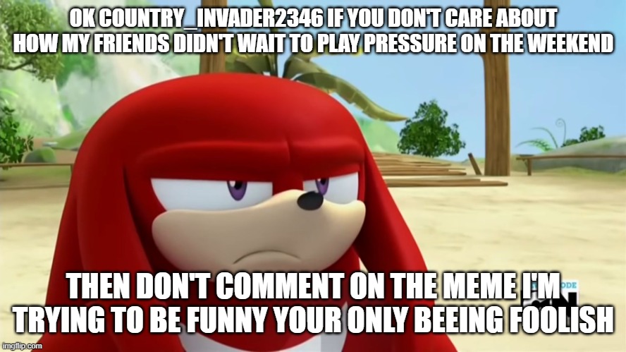 country_invader2346 idc about U | OK COUNTRY_INVADER2346 IF YOU DON'T CARE ABOUT HOW MY FRIENDS DIDN'T WAIT TO PLAY PRESSURE ON THE WEEKEND; THEN DON'T COMMENT ON THE MEME I'M TRYING TO BE FUNNY YOUR ONLY BEEING FOOLISH | image tagged in knuckles is not impressed - sonic boom | made w/ Imgflip meme maker