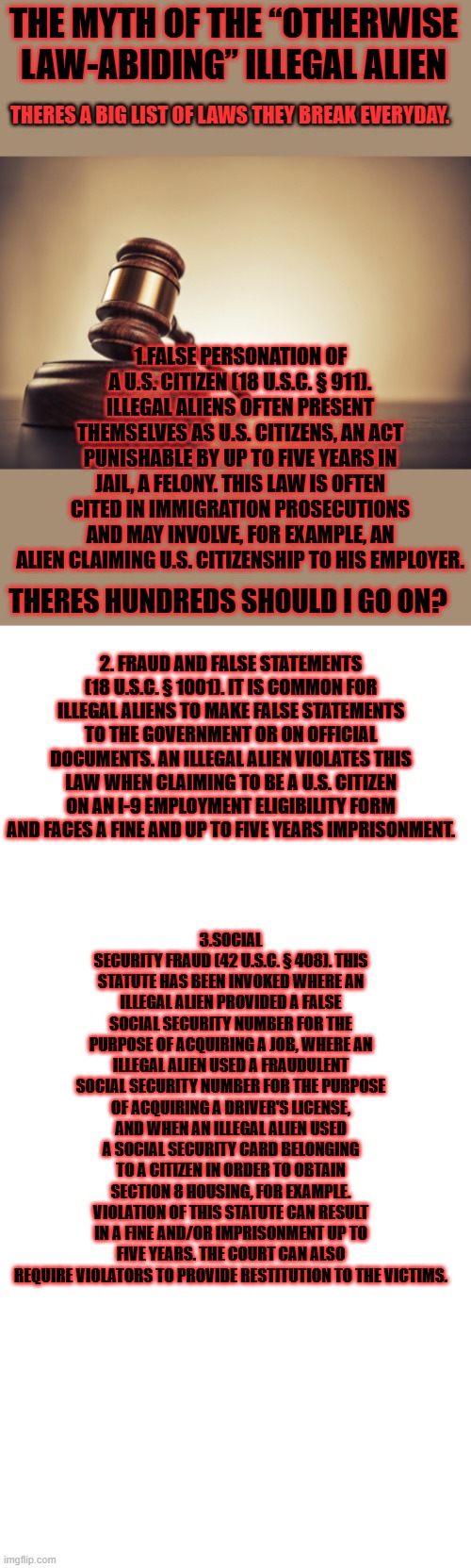 THE MYTH OF THE “OTHERWISE LAW-ABIDING” ILLEGAL ALIEN; THERES A BIG LIST OF LAWS THEY BREAK EVERYDAY. 1.FALSE PERSONATION OF A U.S. CITIZEN (18 U.S.C. § 911). ILLEGAL ALIENS OFTEN PRESENT THEMSELVES AS U.S. CITIZENS, AN ACT PUNISHABLE BY UP TO FIVE YEARS IN JAIL, A FELONY. THIS LAW IS OFTEN CITED IN IMMIGRATION PROSECUTIONS AND MAY INVOLVE, FOR EXAMPLE, AN ALIEN CLAIMING U.S. CITIZENSHIP TO HIS EMPLOYER. THERES HUNDREDS SHOULD I GO ON? 2. FRAUD AND FALSE STATEMENTS (18 U.S.C. § 1001). IT IS COMMON FOR ILLEGAL ALIENS TO MAKE FALSE STATEMENTS TO THE GOVERNMENT OR ON OFFICIAL DOCUMENTS. AN ILLEGAL ALIEN VIOLATES THIS LAW WHEN CLAIMING TO BE A U.S. CITIZEN ON AN I-9 EMPLOYMENT ELIGIBILITY FORM AND FACES A FINE AND UP TO FIVE YEARS IMPRISONMENT. 3.SOCIAL SECURITY FRAUD (42 U.S.C. § 408). THIS STATUTE HAS BEEN INVOKED WHERE AN ILLEGAL ALIEN PROVIDED A FALSE SOCIAL SECURITY NUMBER FOR THE PURPOSE OF ACQUIRING A JOB, WHERE AN ILLEGAL ALIEN USED A FRAUDULENT SOCIAL SECURITY NUMBER FOR THE PURPOSE OF ACQUIRING A DRIVER'S LICENSE, AND WHEN AN ILLEGAL ALIEN USED A SOCIAL SECURITY CARD BELONGING TO A CITIZEN IN ORDER TO OBTAIN SECTION 8 HOUSING, FOR EXAMPLE. VIOLATION OF THIS STATUTE CAN RESULT IN A FINE AND/OR IMPRISONMENT UP TO FIVE YEARS. THE COURT CAN ALSO REQUIRE VIOLATORS TO PROVIDE RESTITUTION TO THE VICTIMS. | image tagged in memes,blank transparent square | made w/ Imgflip meme maker