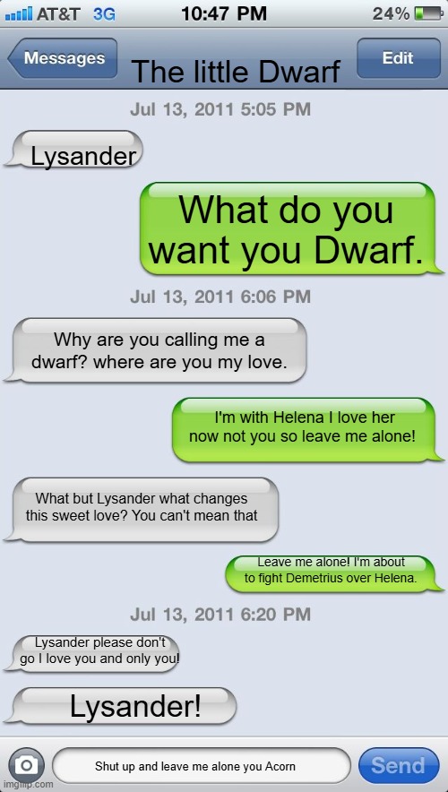 Texting messages blank | The little Dwarf; Lysander; What do you want you Dwarf. Why are you calling me a dwarf? where are you my love. I'm with Helena I love her now not you so leave me alone! What but Lysander what changes this sweet love? You can't mean that; Leave me alone! I'm about to fight Demetrius over Helena. Lysander please don't go I love you and only you! Lysander! Shut up and leave me alone you Acorn | image tagged in texting messages blank | made w/ Imgflip meme maker