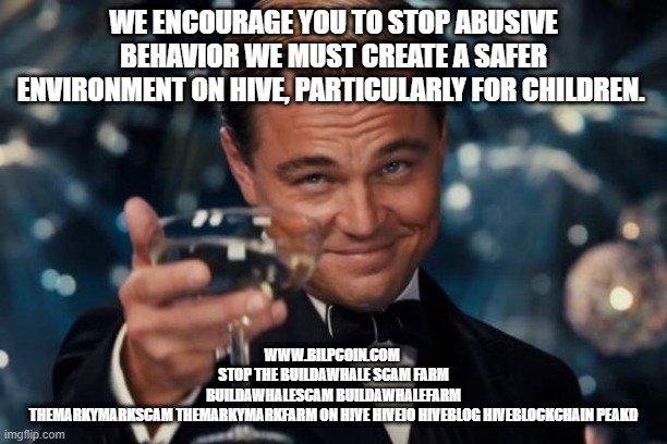 Leonardo Dicaprio Cheers Meme | WE ENCOURAGE YOU TO STOP ABUSIVE BEHAVIOR WE MUST CREATE A SAFER ENVIRONMENT ON HIVE, PARTICULARLY FOR CHILDREN. WWW.BILPCOIN.COM 


STOP THE BUILDAWHALE SCAM FARM


BUILDAWHALESCAM BUILDAWHALEFARM

THEMARKYMARKSCAM THEMARKYMARKFARM ON HIVE HIVEIO HIVEBLOG HIVEBLOCKCHAIN PEAKD | image tagged in memes,leonardo dicaprio cheers | made w/ Imgflip meme maker