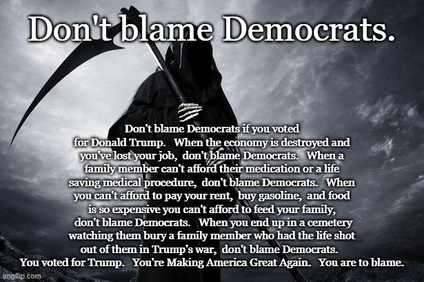 Death | Don't blame Democrats. Don't blame Democrats if you voted for Donald Trump.   When the economy is destroyed and you've lost your job,  don't blame Democrats.   When a family member can't afford their medication or a life saving medical procedure,  don't blame Democrats.   When you can't afford to pay your rent,  buy gasoline,  and food is so expensive you can't afford to feed your family,  don't blame Democrats.   When you end up in a cemetery watching them bury a family member who had the life shot out of them in Trump's war,  don't blame Democrats.   You voted for Trump.   You're Making America Great Again.   You are to blame. | image tagged in death | made w/ Imgflip meme maker