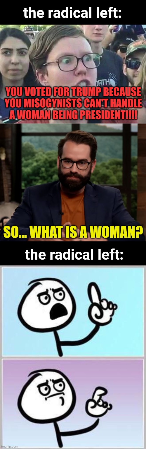 the left is wild for this | the radical left:; YOU VOTED FOR TRUMP BECAUSE YOU MISOGYNISTS CAN'T HANDLE
A WOMAN BEING PRESIDENT!!!! SO... WHAT IS A WOMAN? the radical left: | image tagged in triggered liberal,matt walsh,wait what,kamala harris,misogyny | made w/ Imgflip meme maker