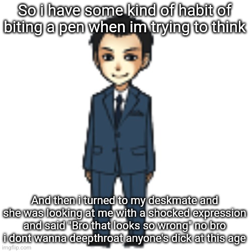 Cant even do normal actions anymore | So i have some kind of habit of biting a pen when im trying to think; And then i turned to my deskmate and she was looking at me with a shocked expression and said "Bro that looks so wrong" no bro i dont wanna deepthroat anyone's dick at this age | image tagged in moriarty but a shimeji | made w/ Imgflip meme maker