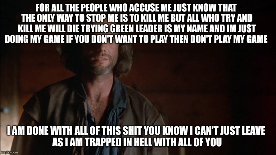 get me out of hell i don't want you here with me in hell | FOR ALL THE PEOPLE WHO ACCUSE ME JUST KNOW THAT 
THE ONLY WAY TO STOP ME IS TO KILL ME BUT ALL WHO TRY AND KILL ME WILL DIE TRYING GREEN LEADER IS MY NAME AND IM JUST DOING MY GAME IF YOU DON'T WANT TO PLAY THEN DON'T PLAY MY GAME; I AM DONE WITH ALL OF THIS SHIT YOU KNOW I CAN'T JUST LEAVE  
AS I AM TRAPPED IN HELL WITH ALL OF YOU | image tagged in john proctor | made w/ Imgflip meme maker