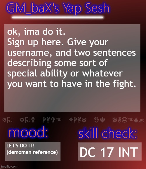 Get on the bloody point! | ok, ima do it.
Sign up here. Give your username, and two sentences describing some sort of special ability or whatever you want to have in the fight. LET'S DO IT!
(demoman reference); DC 17 INT | image tagged in gm_bax yap template | made w/ Imgflip meme maker