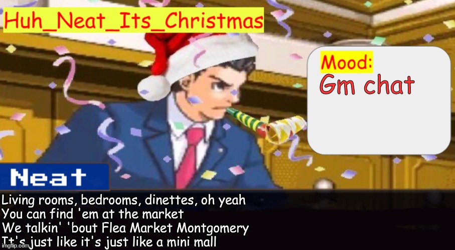 Neat's christmas temp | Gm chat; Living rooms, bedrooms, dinettes, oh yeah
You can find 'em at the market
We talkin' 'bout Flea Market Montgomery
It's just like it's just like a mini mall | image tagged in neat's christmas temp | made w/ Imgflip meme maker