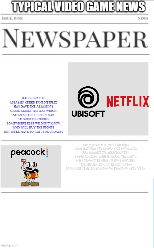 typical video game news volume 9 | TYPICAL VIDEO GAME NEWS; BAD NEWS FOR ASSASSIN CREED FANS NETFLIX HAS GAVE THE ASSASSIN'S CREED SERIES THE AXE WHICH NOWS MEANS UBISOFT HAS TO SHOP THE SERIES SOMEWHERE ELSE WE DON'T KNOW WHO WILL BUY THE RIGHTS BUT WE'LL HAVE TO WAIT FOR UPDATES; GOOD NEWS FOR CUPHEAD FANS COMCAST PARENT COMPANY OF UNIVERSAL HAS BOUGHT THE RIGHTS OF THE CUPHEAD SHOW WHICH MEANS THE SERIES WILL FINALLY BE ABLE TO HAVE ANOTHER LIFE THE SERIES WILL BE RETURNING SOON THIS TIME STREAMING ON PEACOCK NEXT YEAR | image tagged in blank newspaper,fake,prediction,netflix,cuphead,ubisoft | made w/ Imgflip meme maker