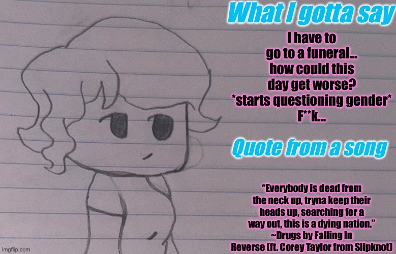 . | I have to go to a funeral… how could this day get worse?
*starts questioning gender*
F**k…; “Everybody is dead from the neck up, tryna keep their heads up, searching for a way out, this is a dying nation.”
~Drugs by Falling In Reverse (ft. Corey Taylor from Slipknot) | image tagged in autumnthespacequeen s announcement template v4 | made w/ Imgflip meme maker