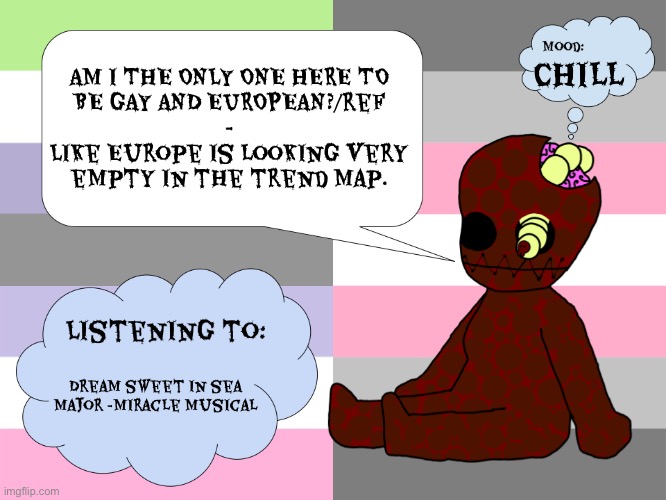 Gay or european? Maybe he is gay and european. | AM I THE ONLY ONE HERE TO
BE GAY AND EUROPEAN?/ref
-
Like Europe is looking very
empty in the trend map. Chill; Dream sweet in sea major -miracle Musical | image tagged in maggotsinmyskin announcement template little gal | made w/ Imgflip meme maker