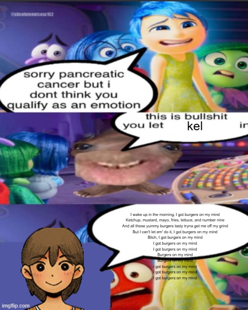kel. | kel; I wake up in the morning, I got burgers on my mind
Ketchup, mustard, mayo, fries, lettuce, and number nine
And all these yummy burgers tasty tryna get me off my grind
But I can't let em' do it, I got burgers on my mind
Bitch, I got burgers on my mind
I got burgers on my mind
I got burgers on my mind
Burgers on my mind
Burgers on my mind
I got burgers on my mind
I got burgers on my mind
I got burgers on my mind | image tagged in sorry pancreatic cancer but i don t think you qualify as an emot | made w/ Imgflip meme maker