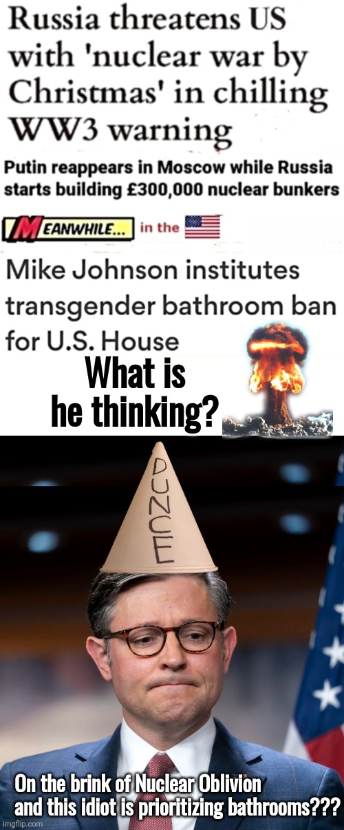 Russia makes nuclear threats Johnson is fixated on bathrooms | What is he thinking? On the brink of Nuclear Oblivion and this idiot is prioritizing bathrooms??? | image tagged in blank white template,mike johnson,bathroom | made w/ Imgflip meme maker