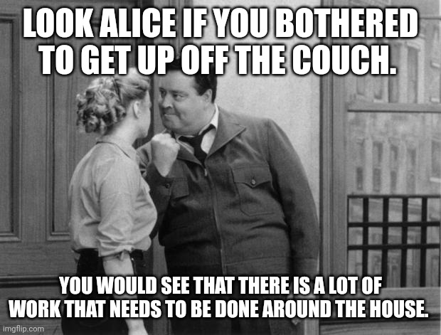 Look Alice | LOOK ALICE IF YOU BOTHERED TO GET UP OFF THE COUCH. YOU WOULD SEE THAT THERE IS A LOT OF WORK THAT NEEDS TO BE DONE AROUND THE HOUSE. | image tagged in honeymooners,funny memes | made w/ Imgflip meme maker