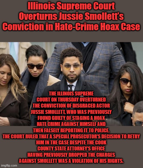 Racist court,they won't tell you the real reason he walked,everyone around him are hanging thier head in shame | Illinois Supreme Court Overturns Jussie Smollett’s Conviction in Hate-Crime Hoax Case; THE ILLINOIS SUPREME COURT ON THURSDAY OVERTURNED THE CONVICTION OF DISGRACED ACTOR JUSSIE SMOLLETT, WHO WAS PREVIOUSLY FOUND GUILTY OF STAGING A HOAX HATE CRIME AGAINST HIMSELF AND THEN FALSELY REPORTING IT TO POLICE.

THE COURT RULED THAT A SPECIAL PROSECUTOR’S DECISION TO RETRY HIM IN THE CASE DESPITE THE COOK COUNTY STATE ATTORNEY’S OFFICE HAVING PREVIOUSLY DROPPED THE CHARGES AGAINST SMOLLETT WAS A VIOLATION OF HIS RIGHTS. | made w/ Imgflip meme maker