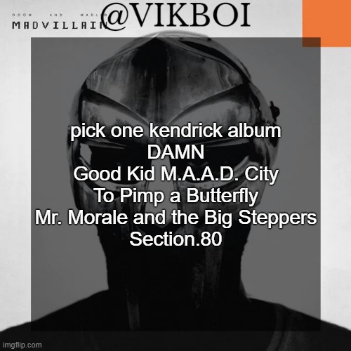 r | pick one kendrick album
DAMN
Good Kid M.A.A.D. City
To Pimp a Butterfly
Mr. Morale and the Big Steppers
Section.80 | image tagged in vikboi madvillainy template | made w/ Imgflip meme maker