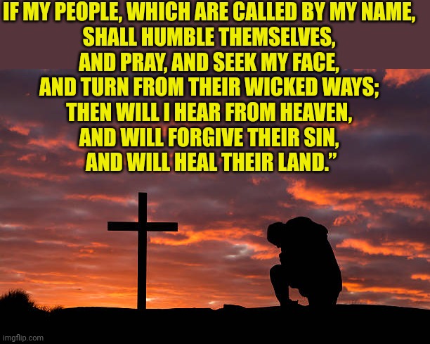 Kneeling before the cross | IF MY PEOPLE, WHICH ARE CALLED BY MY NAME, 
SHALL HUMBLE THEMSELVES, 
AND PRAY, AND SEEK MY FACE, 
AND TURN FROM THEIR WICKED WAYS; 
THEN WILL I HEAR FROM HEAVEN, 
AND WILL FORGIVE THEIR SIN, 
AND WILL HEAL THEIR LAND.” | image tagged in kneeling before the cross | made w/ Imgflip meme maker