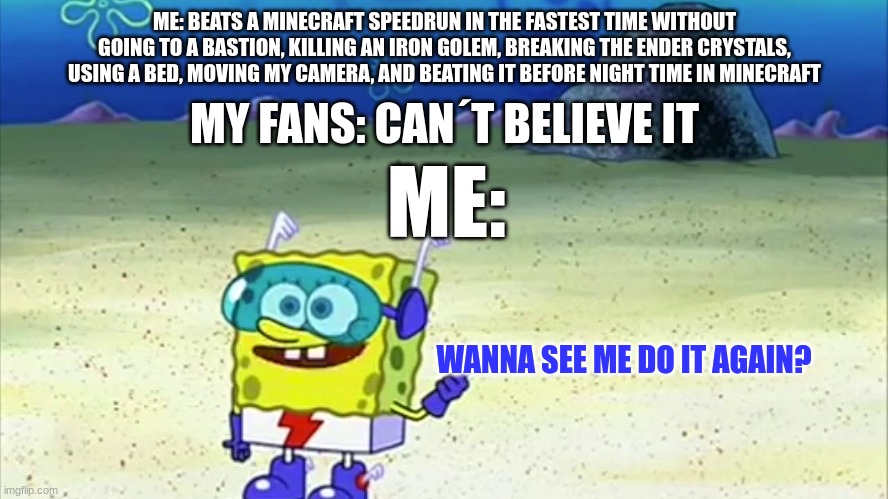 beating a dream level speedrun | ME: BEATS A MINECRAFT SPEEDRUN IN THE FASTEST TIME WITHOUT GOING TO A BASTION, KILLING AN IRON GOLEM, BREAKING THE ENDER CRYSTALS, USING A BED, MOVING MY CAMERA, AND BEATING IT BEFORE NIGHT TIME IN MINECRAFT; MY FANS: CAN´T BELIEVE IT; ME:; WANNA SEE ME DO IT AGAIN? | image tagged in spongebob wanna see me do it again | made w/ Imgflip meme maker