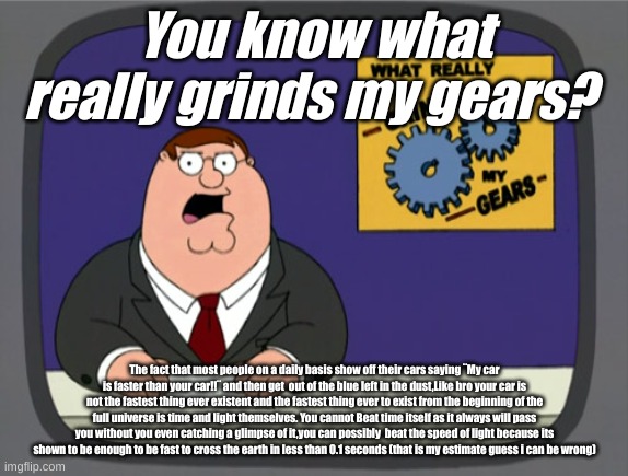 fully honest. | You know what really grinds my gears? The fact that most people on a daily basis show off their cars saying ¨My car is faster than your car!!¨ and then get  out of the blue left in the dust,Like bro your car is not the fastest thing ever existent and the fastest thing ever to exist from the beginning of the full universe is time and light themselves. You cannot Beat time itself as it always will pass you without you even catching a glimpse of it,you can possibly  beat the speed of light because its shown to be enough to be fast to cross the earth in less than 0.1 seconds (that is my estimate guess i can be wrong) | image tagged in memes,peter griffin news | made w/ Imgflip meme maker