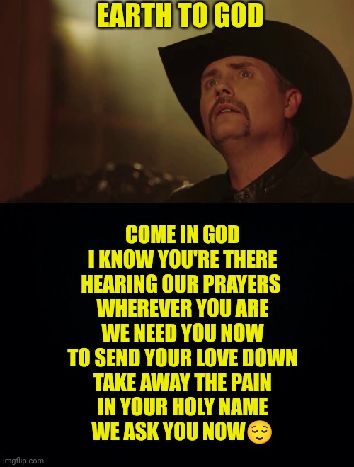 EARTH TO GOD; COME IN GOD
I KNOW YOU'RE THERE
HEARING OUR PRAYERS 
WHEREVER YOU ARE
WE NEED YOU NOW
TO SEND YOUR LOVE DOWN
TAKE AWAY THE PAIN
IN YOUR HOLY NAME
WE ASK YOU NOW😌 | image tagged in john rich,black background | made w/ Imgflip meme maker