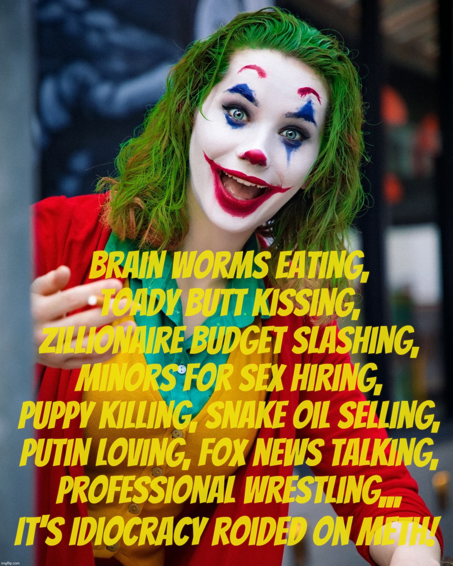 Trump appointees... The show must scro on,,, | Brain worms eating,
toady butt kissing,
zillionaire budget slashing,
minors for sex hiring,
puppy killing, snake oil selling,
Putin loving,  | image tagged in joker x,trump appointments,trump cabinet,clown cabinet,the show must go on,idiocracy | made w/ Imgflip meme maker