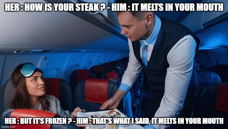 How is your steak ? | HER : HOW IS YOUR STEAK ? - HIM : IT MELTS IN YOUR MOUTH; HER : BUT IT'S FROZEN ? - HIM : THAT'S WHAT I SAID, IT MELTS IN YOUR MOUTH | image tagged in flight attendant,food,steak,airplane | made w/ Imgflip meme maker