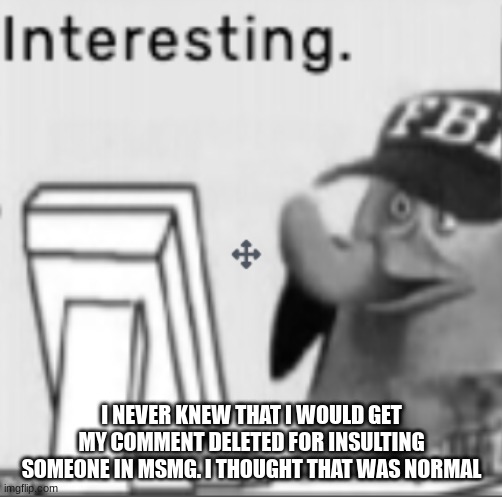 Interesting. | I NEVER KNEW THAT I WOULD GET MY COMMENT DELETED FOR INSULTING SOMEONE IN MSMG. I THOUGHT THAT WAS NORMAL | image tagged in interesting | made w/ Imgflip meme maker