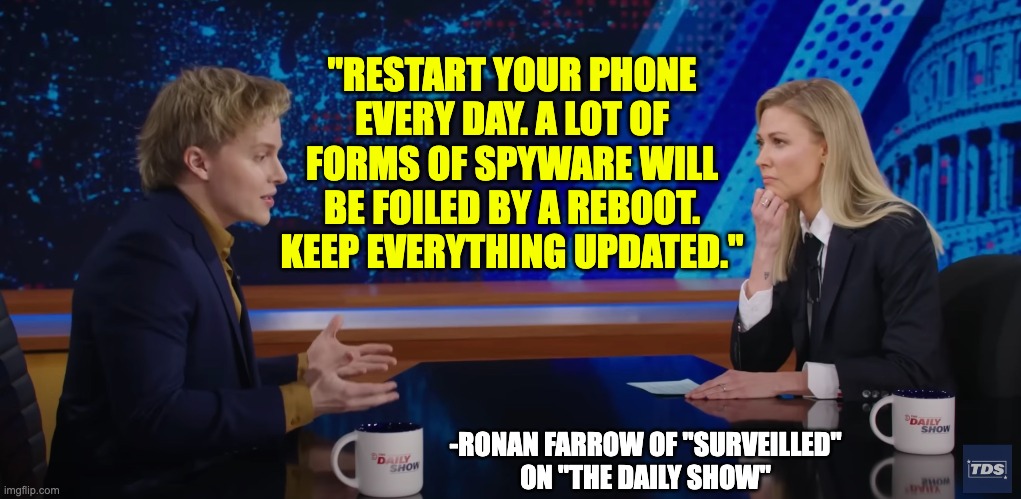 Restart your phone every day and keep updated | "RESTART YOUR PHONE EVERY DAY. A LOT OF FORMS OF SPYWARE WILL BE FOILED BY A REBOOT. KEEP EVERYTHING UPDATED."; -RONAN FARROW OF "SURVEILLED"
ON "THE DAILY SHOW" | made w/ Imgflip meme maker