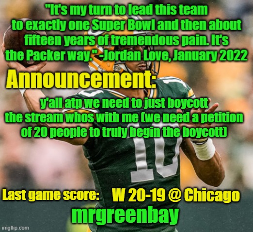 mrgreenbay announcement temp | y'all atp we need to just boycott the stream whos with me (we need a petition of 20 people to truly begin the boycott); W 20-19 @ Chicago | image tagged in mrgreenbay announcement temp | made w/ Imgflip meme maker