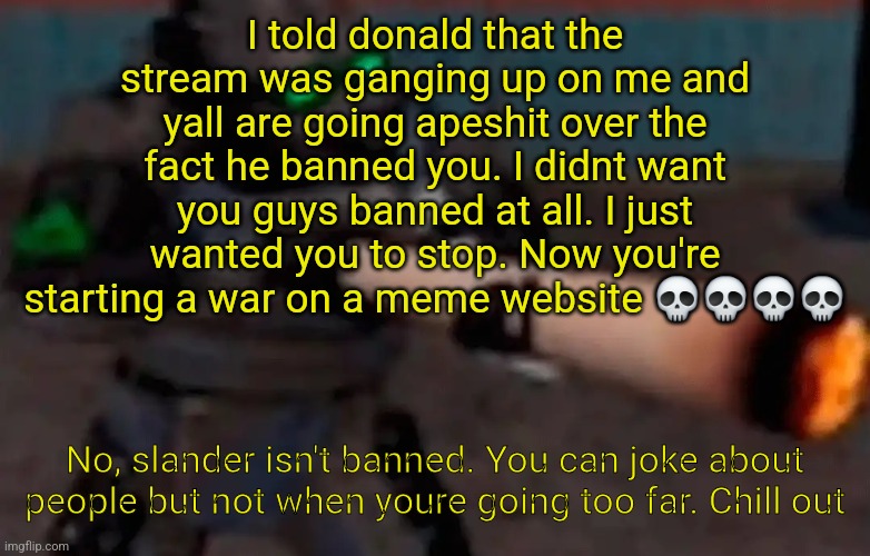 weed combine | I told donald that the stream was ganging up on me and yall are going apeshit over the fact he banned you. I didnt want you guys banned at all. I just wanted you to stop. Now you're starting a war on a meme website 💀💀💀💀; No, slander isn't banned. You can joke about people but not when youre going too far. Chill out | image tagged in weed combine | made w/ Imgflip meme maker