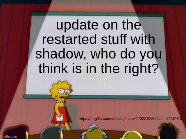 https://imgflip.com/i/9b53aj?nerp=1732219668#com34232418 | update on the restarted stuff with shadow, who do you think is in the right? https://imgflip.com/i/9b53aj?nerp=1732219668#com34232418 | image tagged in lisa simpson's presentation | made w/ Imgflip meme maker