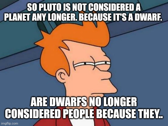 Futurama Fry Meme | SO PLUTO IS NOT CONSIDERED A PLANET ANY LONGER. BECAUSE IT'S A DWARF. ARE DWARFS NO LONGER CONSIDERED PEOPLE BECAUSE THEY.. | image tagged in memes,futurama fry | made w/ Imgflip meme maker