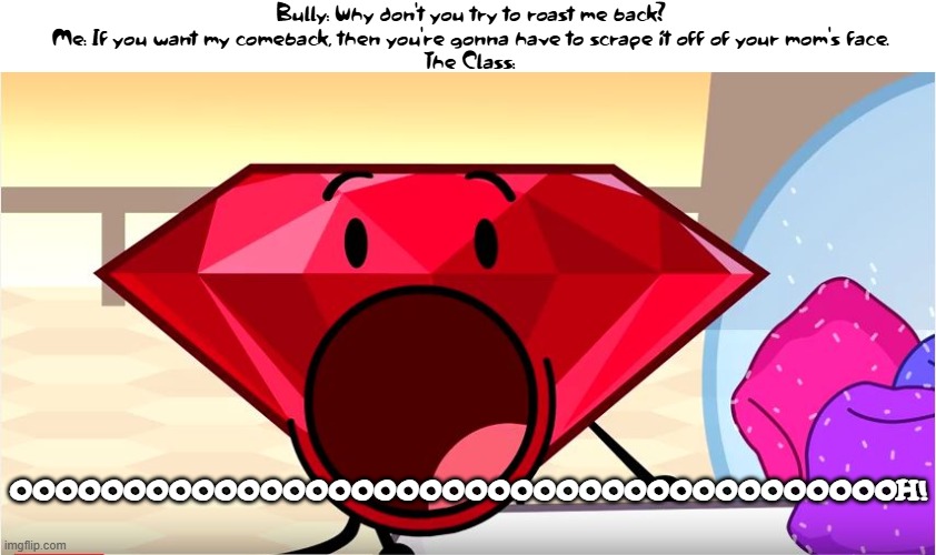 I'm the master of comebacks | Bully: Why don't you try to roast me back?
Me: If you want my comeback, then you're gonna have to scrape it off of your mom's face.
The Class:; OOOOOOOOOOOOOOOOOOOOOOOOOOOOOOOOOOOOOOOH! | image tagged in bfdi ruby | made w/ Imgflip meme maker