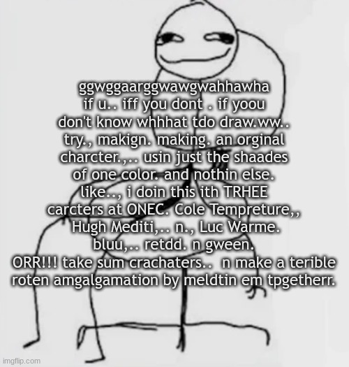 gweegwegweh | ggwggaarggwawgwahhawha
if u.. iff you dont . if yoou don't know whhhat tdo draw.ww..
try., makign. making. an orginal charcter.,.. usin just the shaades of one color. and nothin else. like.., i doin this ith TRHEE carcters at ONEC. Cole Tempreture,,  Hugh Mediti,.. n., Luc Warme. bluu,.. retdd. n gween.
ORR!!! take sum crachaters..  n make a terible roten amgalgamation by meldtin em tpgetherr. | image tagged in gjggh mood chair | made w/ Imgflip meme maker