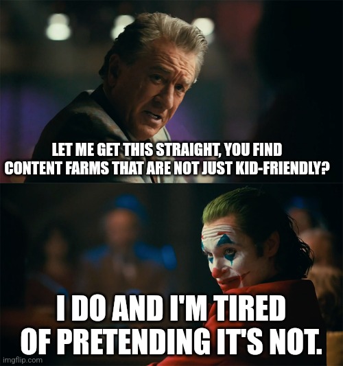 I can't just call content farms "kid-friendly" | LET ME GET THIS STRAIGHT, YOU FIND CONTENT FARMS THAT ARE NOT JUST KID-FRIENDLY? I DO AND I'M TIRED OF PRETENDING IT'S NOT. | image tagged in i'm tired of pretending it's not,memes,funny,content farms | made w/ Imgflip meme maker