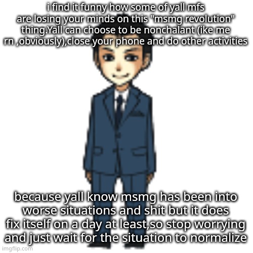 Moriarty but a shimeji | i find it funny how some of yall mfs are losing your minds on this "msmg revolution" thing.Yall can choose to be nonchalant (ike me rn ,obviously),close your phone and do other activities; because yall know msmg has been into worse situations and shit but it does fix itself on a day at least,so stop worrying and just wait for the situation to normalize | image tagged in moriarty but a shimeji | made w/ Imgflip meme maker