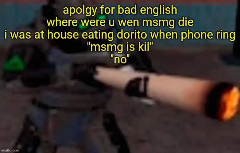 weed combine | apolgy for bad english

where were u wen msmg die

i was at house eating dorito when phone ring

"msmg is kil"

"no" | image tagged in weed combine | made w/ Imgflip meme maker