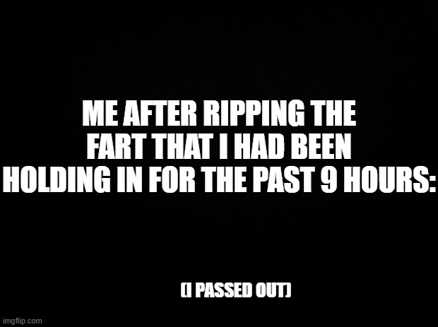 Passed gas | ME AFTER RIPPING THE FART THAT I HAD BEEN HOLDING IN FOR THE PAST 9 HOURS:; (I PASSED OUT) | image tagged in black background,funny,fun,funny memes,goofy,lol so funny | made w/ Imgflip meme maker