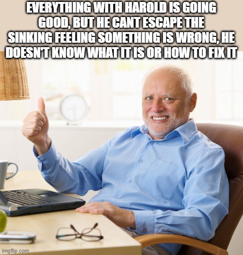 Anxiety | EVERYTHING WITH HAROLD IS GOING GOOD, BUT HE CANT ESCAPE THE SINKING FEELING SOMETHING IS WRONG, HE DOESN'T KNOW WHAT IT IS OR HOW TO FIX IT | image tagged in hide the pain harold | made w/ Imgflip meme maker