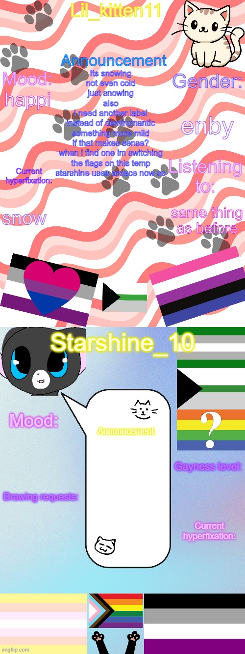 Lil_kitten11/Starshine_10 shared announcement temp | Its snowing
not even cold
just snowing
also
i need another label
instead of demiromantic
something more mild
if that makes sense?
when i find one im switching
the flags on this temp
starshine uses aroace now so; enby; happi; snow; same thing as before | image tagged in lil_kitten11/starshine_10 shared announcement temp | made w/ Imgflip meme maker