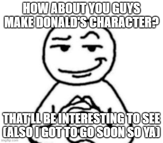 hear. me. out. | HOW ABOUT YOU GUYS MAKE DONALD'S CHARACTER? THAT'LL BE INTERESTING TO SEE
(ALSO I GOT TO GO SOON SO YA) | image tagged in hear me out | made w/ Imgflip meme maker