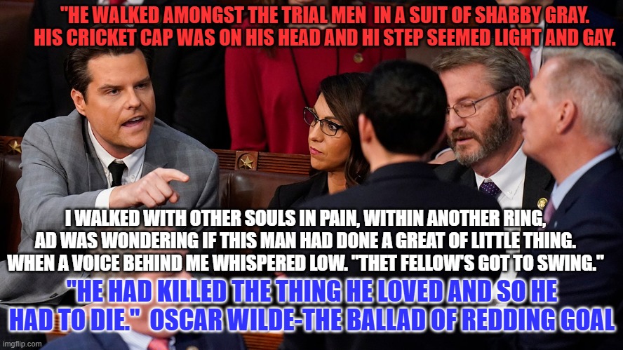 Cast as a Hypocrite in a classic tragedy It could only end this way, for him. | "HE WALKED AMONGST THE TRIAL MEN  IN A SUIT OF SHABBY GRAY.
HIS CRICKET CAP WAS ON HIS HEAD AND HI STEP SEEMED LIGHT AND GAY. I WALKED WITH OTHER SOULS IN PAIN, WITHIN ANOTHER RING,
AD WAS WONDERING IF THIS MAN HAD DONE A GREAT OF LITTLE THING. WHEN A VOICE BEHIND ME WHISPERED LOW. "THET FELLOW'S GOT TO SWING."; "HE HAD KILLED THE THING HE LOVED AND SO HE HAD TO DIE."  OSCAR WILDE-THE BALLAD OF REDDING GOAL | image tagged in politics | made w/ Imgflip meme maker