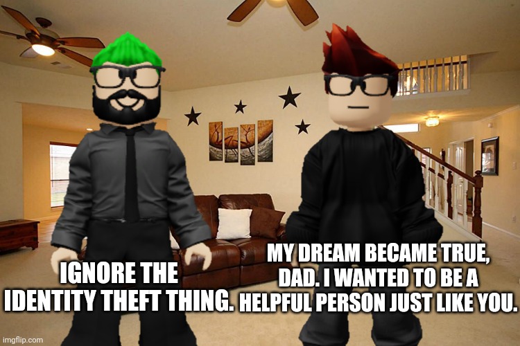 Doing something similar to your dad is not identity theft | IGNORE THE IDENTITY THEFT THING. MY DREAM BECAME TRUE, DAD. I WANTED TO BE A HELPFUL PERSON JUST LIKE YOU. | image tagged in mc,dad,father,memes | made w/ Imgflip meme maker