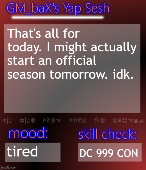 GM_baX Yap Template | That's all for today. I might actually start an official season tomorrow. idk. tired; DC 999 CON | image tagged in gm_bax yap template | made w/ Imgflip meme maker