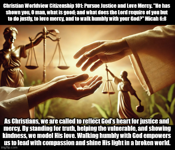 Pursue Justice and Love Mercy | Christian Worldview Citizenship 101: Pursue Justice and Love Mercy. "He has 
shown you, O man, what is good; and what does the Lord require of you but 
to do justly, to love mercy, and to walk humbly with your God?" Micah 6:8; As Christians, we are called to reflect God’s heart for justice and 
mercy. By standing for truth, helping the vulnerable, and showing
kindness, we model His love. Walking humbly with God empowers 
us to lead with compassion and shine His light in a broken world. | image tagged in christians christianity,justice,mercy,god religion universe | made w/ Imgflip meme maker