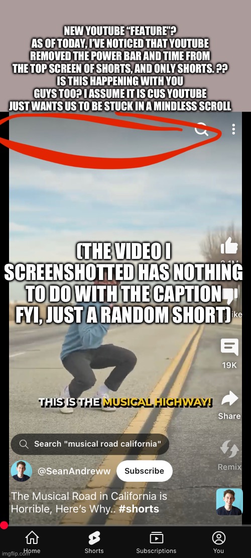 Lately YouTube has been making the worst changes- | NEW YOUTUBE “FEATURE”?
AS OF TODAY, I’VE NOTICED THAT YOUTUBE REMOVED THE POWER BAR AND TIME FROM THE TOP SCREEN OF SHORTS, AND ONLY SHORTS. ??
IS THIS HAPPENING WITH YOU GUYS TOO? I ASSUME IT IS CUS YOUTUBE JUST WANTS US TO BE STUCK IN A MINDLESS SCROLL; (THE VIDEO I SCREENSHOTTED HAS NOTHING TO DO WITH THE CAPTION FYI, JUST A RANDOM SHORT) | image tagged in youtube shorts | made w/ Imgflip meme maker