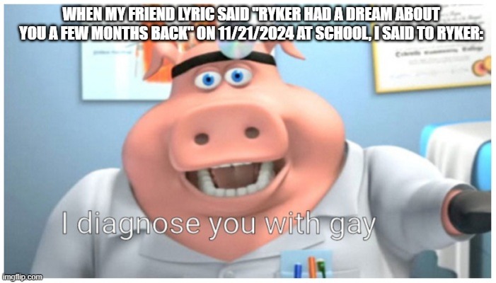 this is what happened at school in 11/21/2024 | WHEN MY FRIEND LYRIC SAID "RYKER HAD A DREAM ABOUT YOU A FEW MONTHS BACK" ON 11/21/2024 AT SCHOOL, I SAID TO RYKER: | image tagged in i diagnose you with gay | made w/ Imgflip meme maker