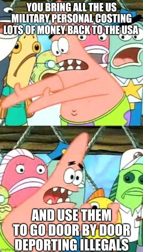 Put It Somewhere Else Patrick Meme | YOU BRING ALL THE US MILITARY PERSONAL COSTING LOTS OF MONEY BACK TO THE USA AND USE THEM TO GO DOOR BY DOOR DEPORTING ILLEGALS | image tagged in memes,put it somewhere else patrick | made w/ Imgflip meme maker