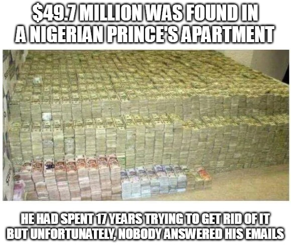 Nigerian prince money email hoax | $49.7 MILLION WAS FOUND IN A NIGERIAN PRINCE'S APARTMENT; HE HAD SPENT 17 YEARS TRYING TO GET RID OF IT
BUT UNFORTUNATELY, NOBODY ANSWERED HIS EMAILS | image tagged in nigerian,email,hoax,funny,money,scam | made w/ Imgflip meme maker