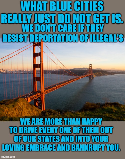 Just saying | WHAT BLUE CITIES REALLY JUST DO NOT GET IS. WE DON'T CARE IF THEY RESIST DEPORTATION OF ILLEGAL'S; WE ARE MORE THAN HAPPY TO DRIVE EVERY ONE OF THEM OUT OF OUR STATES AND INTO YOUR LOVING EMBRACE AND BANKRUPT YOU. | image tagged in san francisco | made w/ Imgflip meme maker