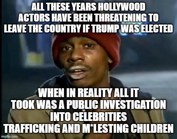 2025 Hollywood population: 6 | ALL THESE YEARS HOLLYWOOD ACTORS HAVE BEEN THREATENING TO LEAVE THE COUNTRY IF TRUMP WAS ELECTED; WHEN IN REALITY ALL IT TOOK WAS A PUBLIC INVESTIGATION INTO CELEBRITIES TRAFFICKING AND M*LESTING CHILDREN | image tagged in memes,y'all got any more of that | made w/ Imgflip meme maker